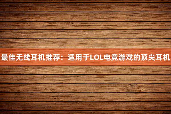 最佳无线耳机推荐：适用于LOL电竞游戏的顶尖耳机