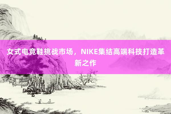 女式电竞鞋挑战市场，NIKE集结高端科技打造革新之作