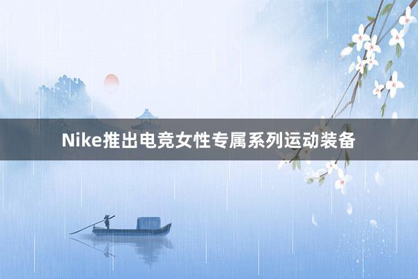 Nike推出电竞女性专属系列运动装备