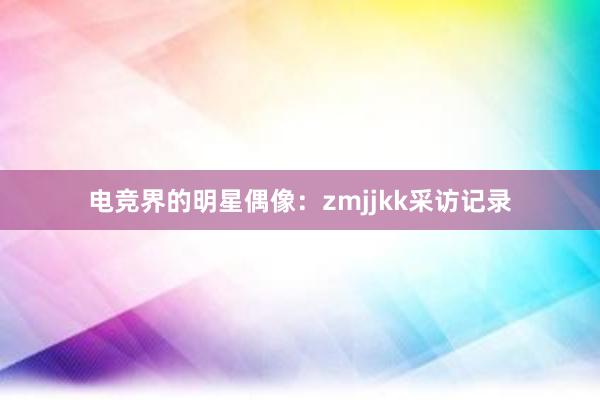 电竞界的明星偶像：zmjjkk采访记录