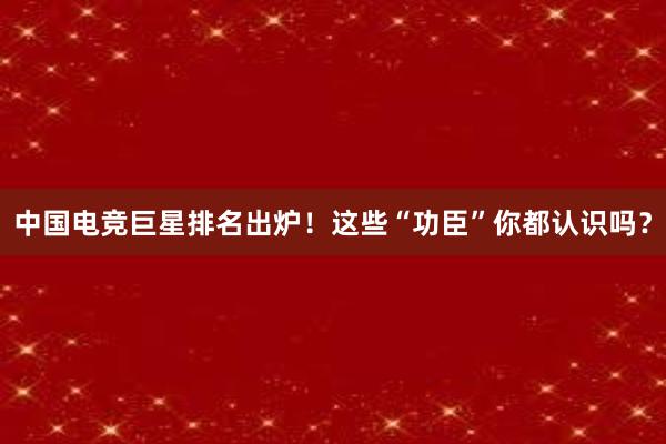 中国电竞巨星排名出炉！这些“功臣”你都认识吗？