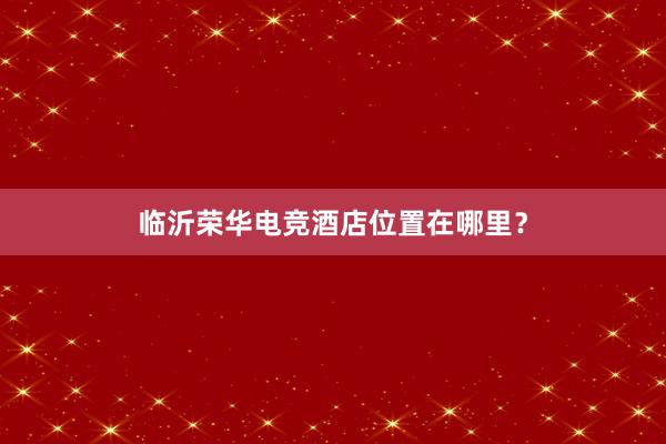 临沂荣华电竞酒店位置在哪里？