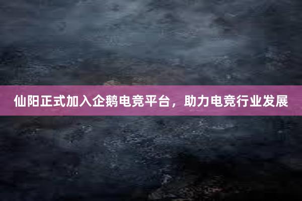 仙阳正式加入企鹅电竞平台，助力电竞行业发展