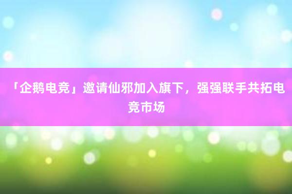 「企鹅电竞」邀请仙邪加入旗下，强强联手共拓电竞市场