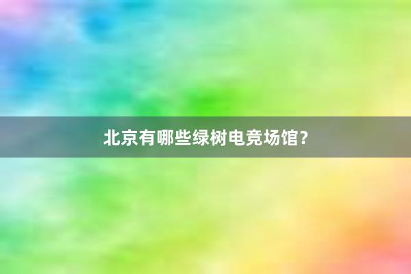 北京有哪些绿树电竞场馆？