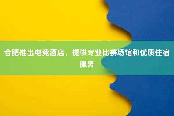 合肥推出电竞酒店，提供专业比赛场馆和优质住宿服务