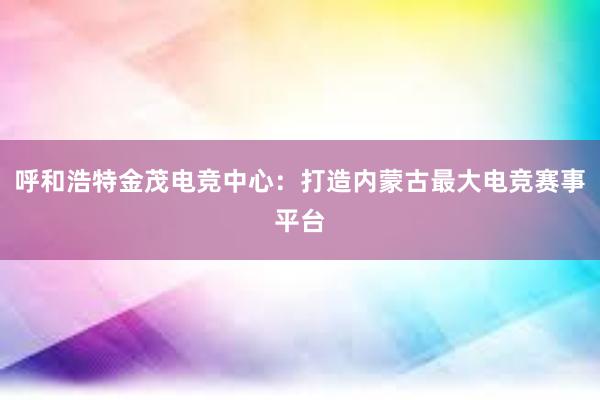 呼和浩特金茂电竞中心：打造内蒙古最大电竞赛事平台