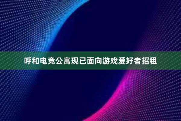 呼和电竞公寓现已面向游戏爱好者招租