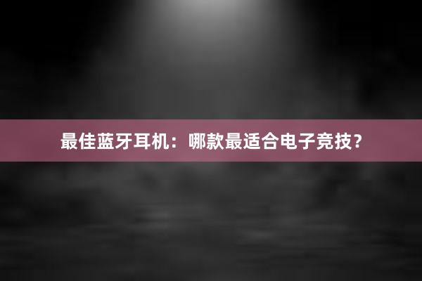 最佳蓝牙耳机：哪款最适合电子竞技？