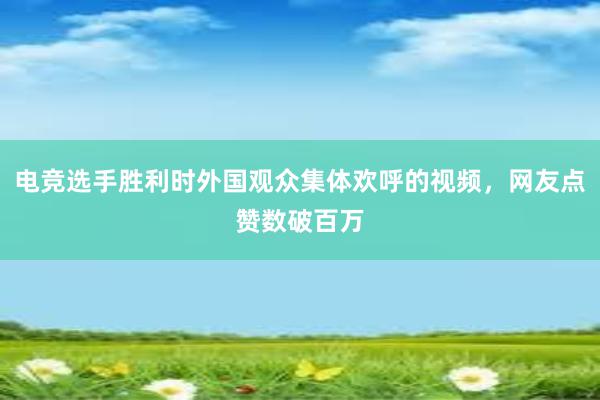 电竞选手胜利时外国观众集体欢呼的视频，网友点赞数破百万