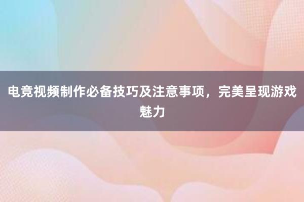 电竞视频制作必备技巧及注意事项，完美呈现游戏魅力