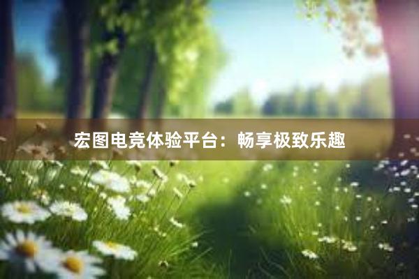 宏图电竞体验平台：畅享极致乐趣