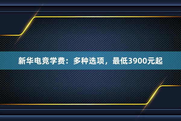 新华电竞学费：多种选项，最低3900元起