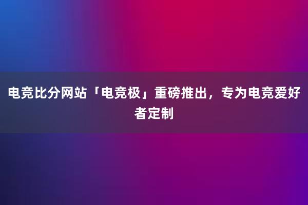 电竞比分网站「电竞极」重磅推出，专为电竞爱好者定制