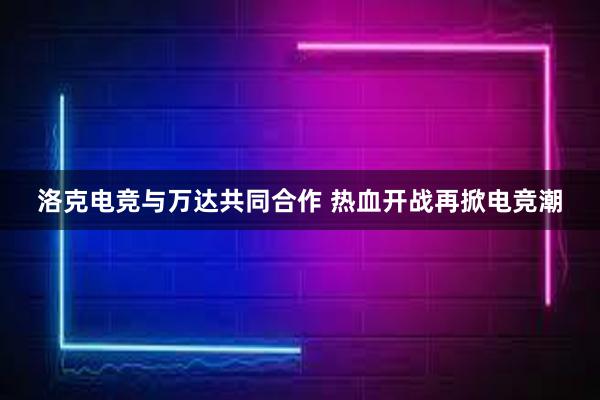 洛克电竞与万达共同合作 热血开战再掀电竞潮