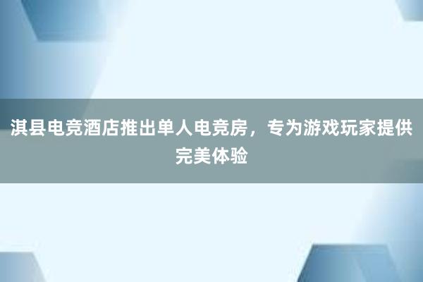 淇县电竞酒店推出单人电竞房，专为游戏玩家提供完美体验