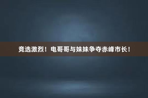 竞选激烈！电哥哥与妹妹争夺赤峰市长！