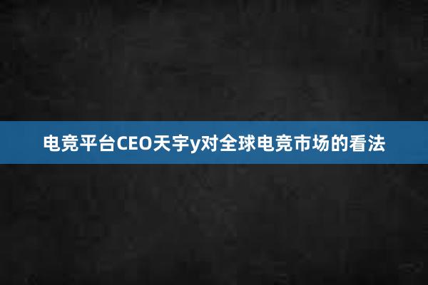 电竞平台CEO天宇y对全球电竞市场的看法