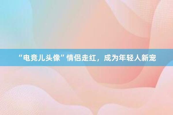 “电竞儿头像”情侣走红，成为年轻人新宠