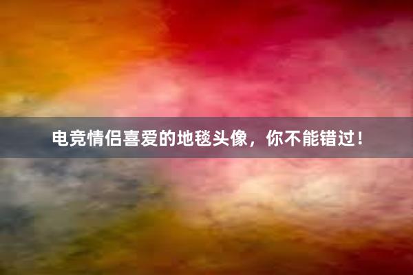 电竞情侣喜爱的地毯头像，你不能错过！