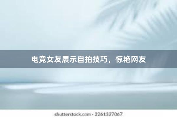 电竞女友展示自拍技巧，惊艳网友