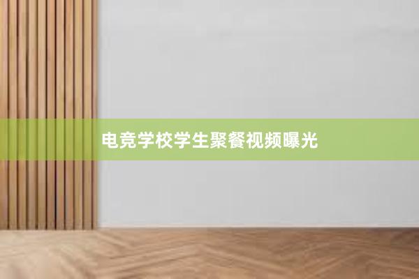 电竞学校学生聚餐视频曝光