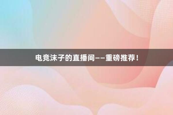 电竞沫子的直播间——重磅推荐！