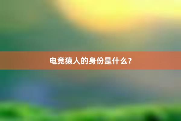 电竞猿人的身份是什么？