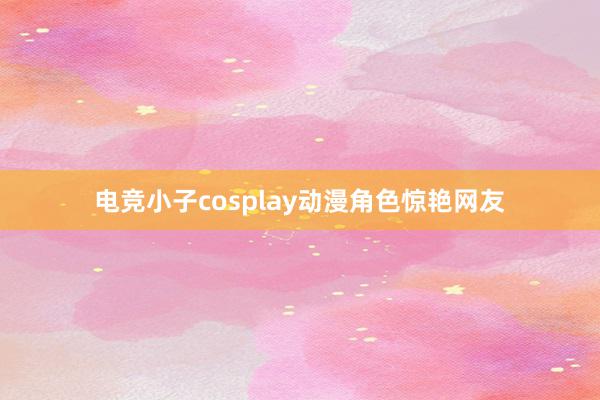 电竞小子cosplay动漫角色惊艳网友