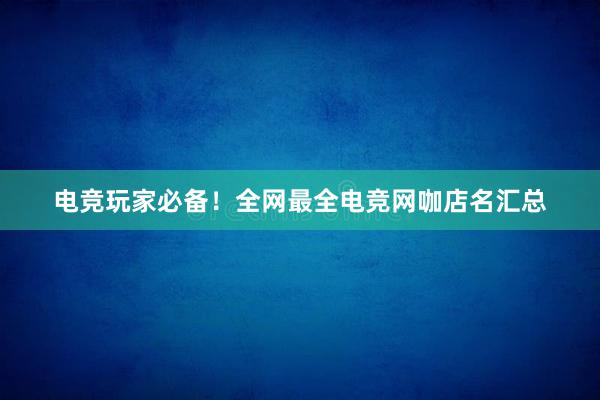 电竞玩家必备！全网最全电竞网咖店名汇总