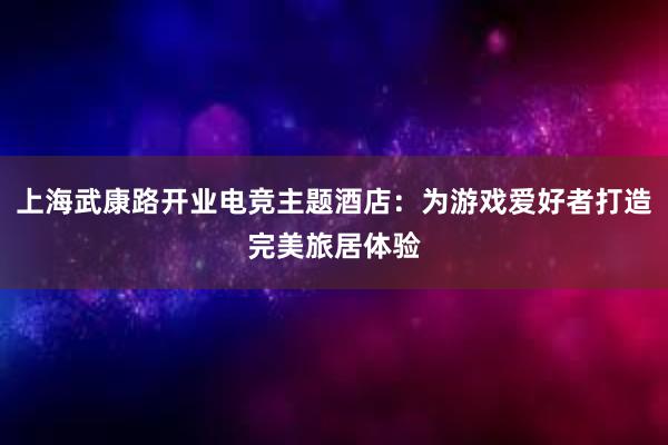 上海武康路开业电竞主题酒店：为游戏爱好者打造完美旅居体验