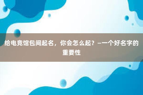 给电竞馆包间起名，你会怎么起？—一个好名字的重要性