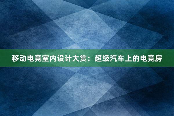 移动电竞室内设计大赏：超级汽车上的电竞房