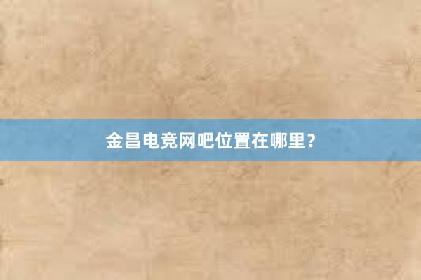 金昌电竞网吧位置在哪里？