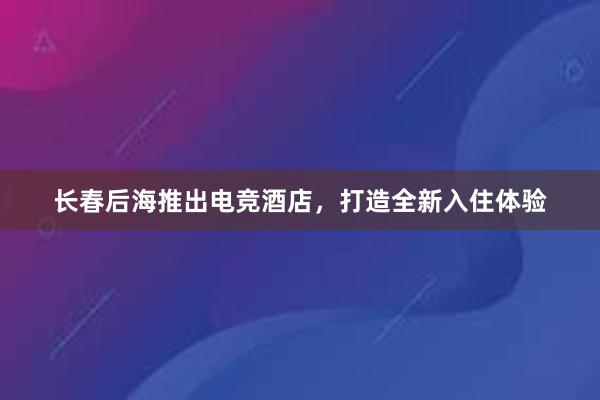 长春后海推出电竞酒店，打造全新入住体验