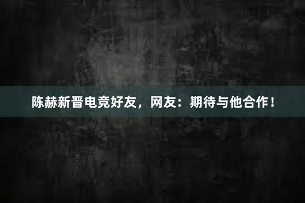 陈赫新晋电竞好友，网友：期待与他合作！