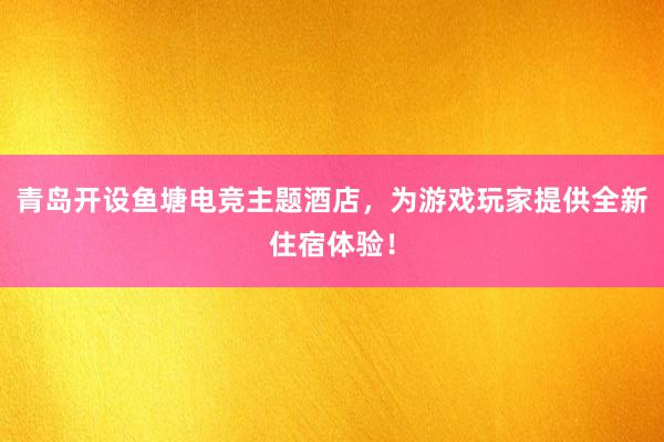 青岛开设鱼塘电竞主题酒店，为游戏玩家提供全新住宿体验！