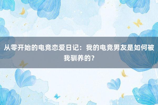 从零开始的电竞恋爱日记：我的电竞男友是如何被我驯养的？